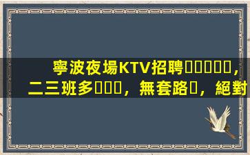 寧波夜場KTV招聘，二三班多，無套路，絕對靠譜多賺